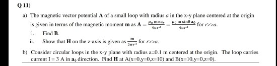 Q 11)
a) The magnetic vector potential A of a small loop with radius a in the x-y plane centered at the origin
is given in terms of the magnetic moment m as A =
i.
Ho m sine ag
4mr2
На тха,
for r>>a.
Find B.
Show that H on the z-axis is given as-
ii.
for r>>a.
2нгз
b) Consider circular loops in the x-y plane with radius a=0.1 m centered at the origin. The loop carries
current I= 3 A in a, direction. Find H at A(x=0,y=0,2=10) and B(x=10,y-0,z=0).
