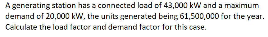 A generating station has a connected load of 43,000 kW and a maximum
demand of 20,000 kW, the units generated being 61,500,000 for the year.
Calculate the load factor and demand factor for this case.
