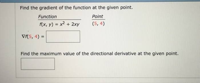 Find the gradient of the function at the given point.
Function
Point
f(x, y) x2 + 2xy
(5, 4)
Vf(5, 4) =
Find the maximum value of the directional derivative at the given point.
