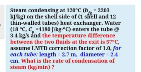 Steam condensing at 120°C (h = 2203
kJ/kg) on the shell side of (1 shell and 12
thin-walled tubes) heat exchanger. Water
(18 °C, C, -4180 J/kg.°C) enters the tube @
3.4 kg/s ánd the temperature difference
between the two fluids at the exit is 57°C,
assume LMTD correction factor of 1.0, for
each tube: length 2.7 m, diameter = 2.4
cm. What is the rate of condensation of
steam (kg/min) ?
%3D
%3!
