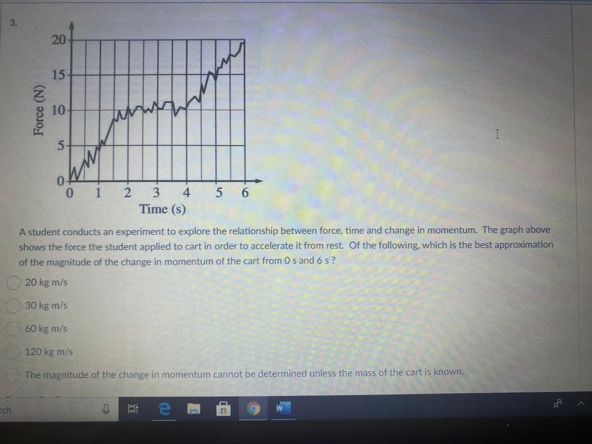 20-
15+
(2)
10
0 1 2 3 4
Time (s)
5 6
.
A student conducts an experiment to explore the relationship between force, time and change in momentum. The graph above.
shows the force the student applied to cart in order to accelerate it from rest. Of the following, which is the best approximation
of the magnitude of the change in momentum of the cart from 0 s and 6s?
20 kg m/s
30 kg m/s
60 kg m/s
120 kg m/s
The magnitude of the change in momentum cannot be determined unless the mass of the cart is known.
rch
理e
3.
Force (N)
