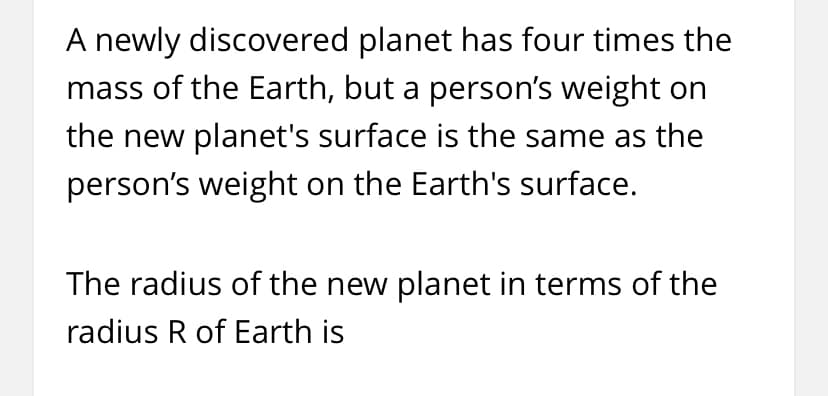 A newly discovered planet has four times the
mass of the Earth, but a person's weight on
the new planet's surface is the same as the
person's weight on the Earth's surface.
The radius of the new planet in terms of the
radius R of Earth is
