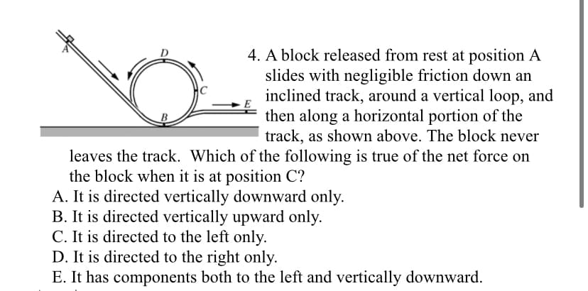 4. A block released from rest at position A
slides with negligible friction down an
inclined track, around a vertical loop, and
then along a horizontal portion of the
track, as shown above. The block never
B
leaves the track. Which of the following is true of the net force on
the block when it is at position C?
A. It is directed vertically downward only.
B. It is directed vertically upward only.
C. It is directed to the left only.
D. It is directed to the right only.
E. It has components both to the left and vertically downward.
