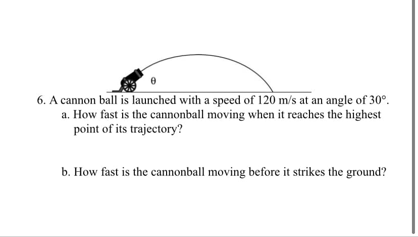 6. A cannon ball is launched with a speed of 120 m/s at an angle of 30°.
a. How fast is the cannonball moving when it reaches the highest
point of its trajectory?
b. How fast is the cannonball moving before it strikes the ground?
