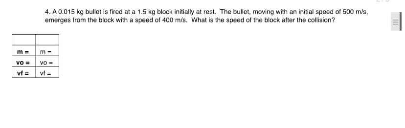4. A 0.015 kg bullet is fired at a 1.5 kg block initially at rest. The bullet, moving with an initial speed of 500 m/s,
emerges from the block with a speed of 400 m/s. What is the speed of the block after the collision?
m =
m =
vo =
vo =
vf =
vf =
