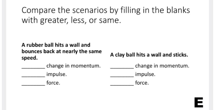 Compare the scenarios by filling in the blanks
with greater, less, or same.
A rubber ball hits a wall and
bounces back at nearly the same
speed.
A clay ball hits a wall and sticks.
change in momentum.
change in momentum.
impulse.
impulse.
force.
force.
E
