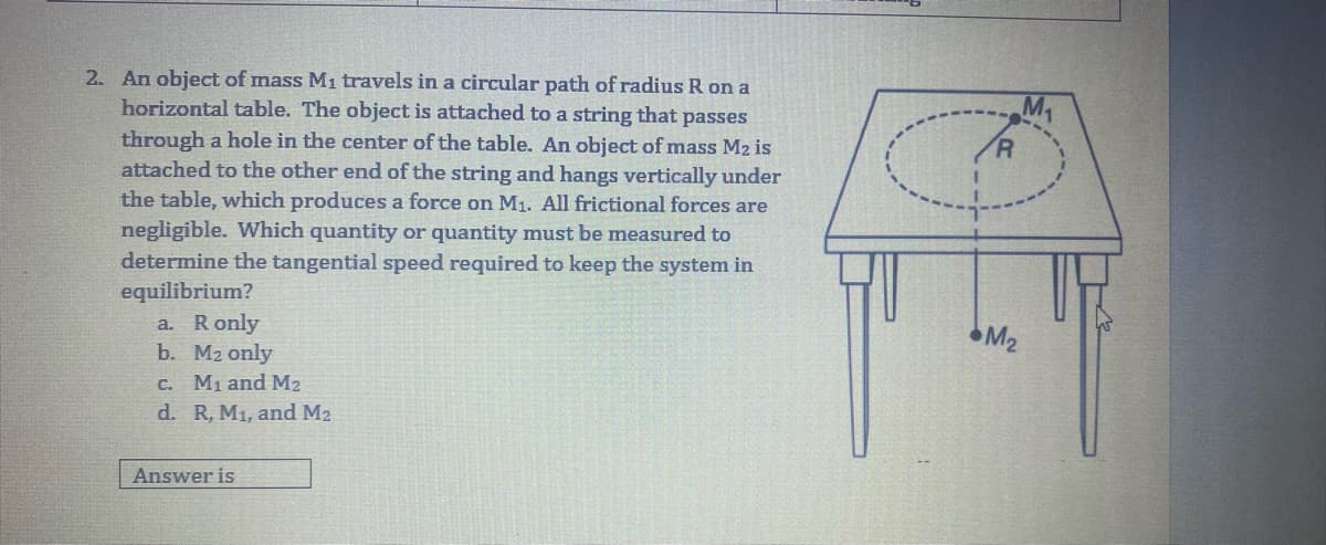 2. An object of mass M1 travels in a circular path of radius R on a
horizontal table. The object is attached to a string that passes
M1
R.
through a hole in the center of the table. An object of mass M2 is
attached to the other end of the string and hangs vertically under
the table, which produces a force on M1. All frictional forces are
negligible. Which quantity or quantity must be measured to
determine the tangential speed required to keep the system in
equilibrium?
a. Ronly
b. M2 only
M2
C. M1 and M2
d. R, M1, and M2
Answer is
