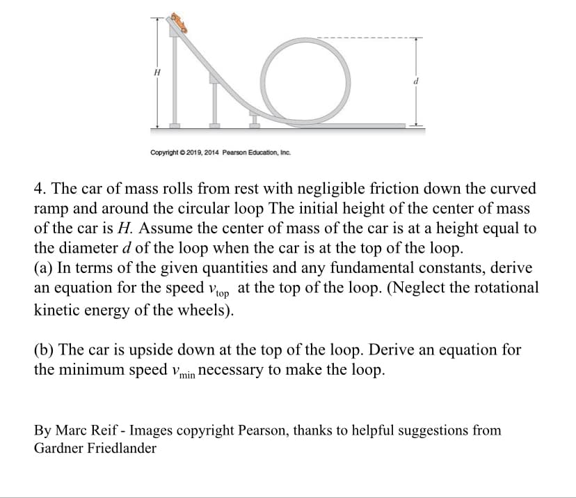 H
Copyright © 2019, 2014 Pearson Education, Inc.
4. The car of mass rolls from rest with negligible friction down the curved
ramp and around the circular loop The initial height of the center of mass
of the car is H. Assume the center of mass of the car is at a height equal to
the diameter d of the loop when the car is at the top of the loop.
(a) In terms of the given quantities and any fundamental constants, derive
an equation for the speed vop at the top of the loop. (Neglect the rotational
kinetic energy of the wheels).
(b) The car is upside down at the top of the loop. Derive an equation for
the minimum speed vmin necessary to make the loop.
By Marc Reif - Images copyright Pearson, thanks to helpful suggestions from
Gardner Friedlander
