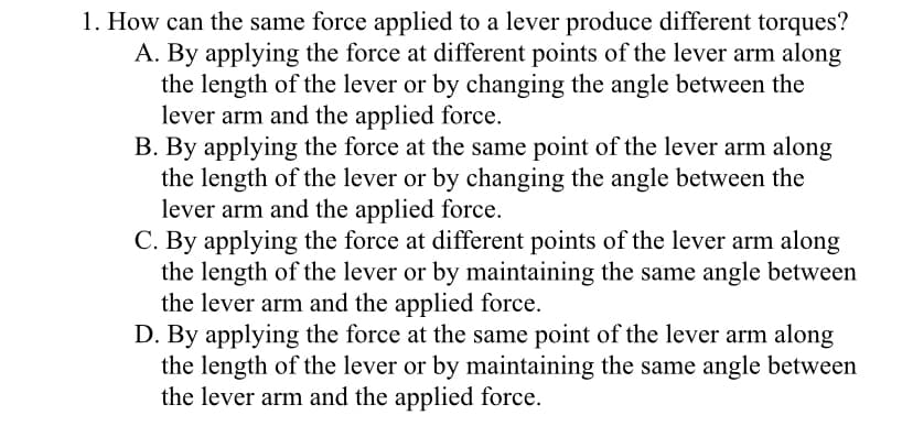1. How can the same force applied to a lever produce different torques?
A. By applying the force at different points of the lever arm along
the length of the lever or by changing the angle between the
lever arm and the applied force.
B. By applying the force at the same point of the lever arm along
the length of the lever or by changing the angle between the
lever arm and the applied force.
C. By applying the force at different points of the lever arm along
the length of the lever or by maintaining the same angle between
the lever arm and the applied force.
D. By applying the force at the same point of the lever arm along
the length of the lever or by maintaining the same angle between
the lever arm and the applied force.
