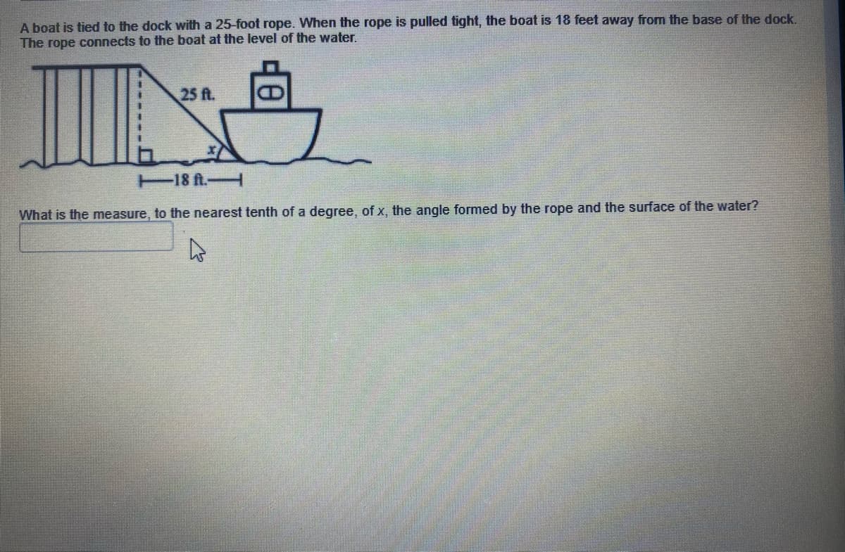 A boat is tied to the dock with a 25-foot rope. When the rope is pulled tight, the boat is 18 feet away from the base of the dock.
The rope connects to the boat at the level of the water.
25 ft.
18 A.
What is the measure, to the nearest tenth of a degree, of x, the angle formed by the rope and the surface of the water?
