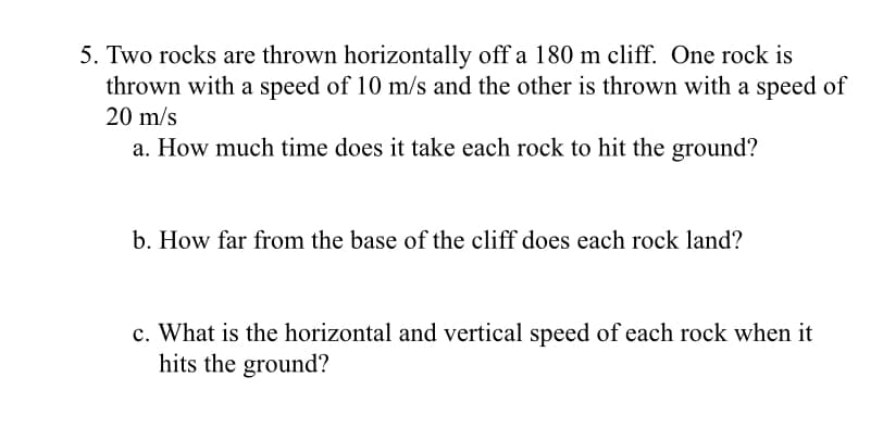 5. Two rocks are thrown horizontally off a 180 m cliff. One rock is
thrown with a speed of 10 m/s and the other is thrown with a speed of
20 m/s
a. How much time does it take each rock to hit the ground?
b. How far from the base of the cliff does each rock land?
c. What is the horizontal and vertical speed of each rock when it
hits the ground?
