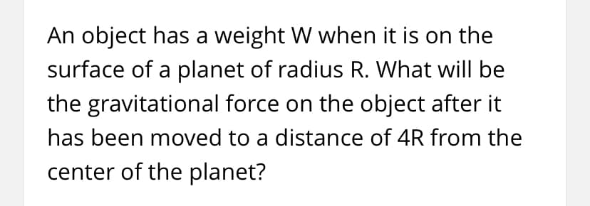 An object has a weight W when it is on the
surface of a planet of radius R. What will be
the gravitational force on the object after it
has been moved to a distance of 4R from the
center of the planet?
