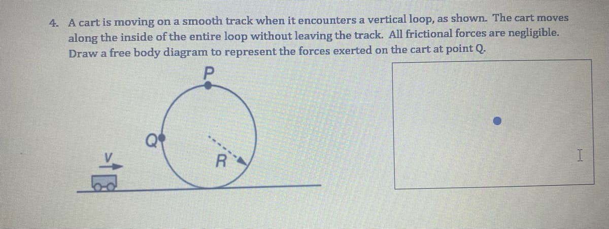 4. A cart is moving on a smooth track when it encounters a vertical loop, as shown. The cart moves
along the inside of the entire loop without leaving the track. All frictional forces are negligible.
Draw a free body diagram to represent the forces exerted on the cart at point Q.
R
