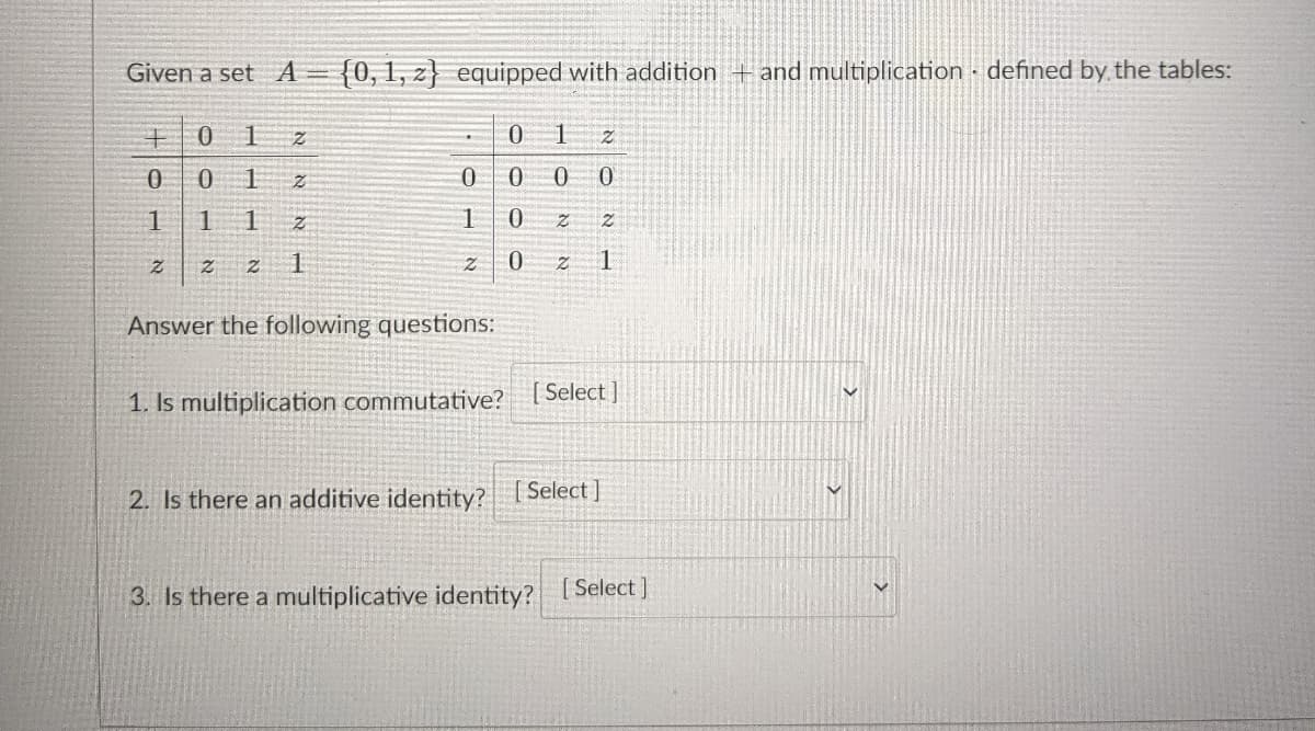Given a set A
{0,1, z} equipped with addition +and multiplication - defined by the tables:
0.
1
0.
1
1
1
1.
Answer the following questions:
Select ]
1. Is multiplication commutative?
2. Is there an additive identity? 1 Select |
3. Is there a multiplicative identity? [Select ]
