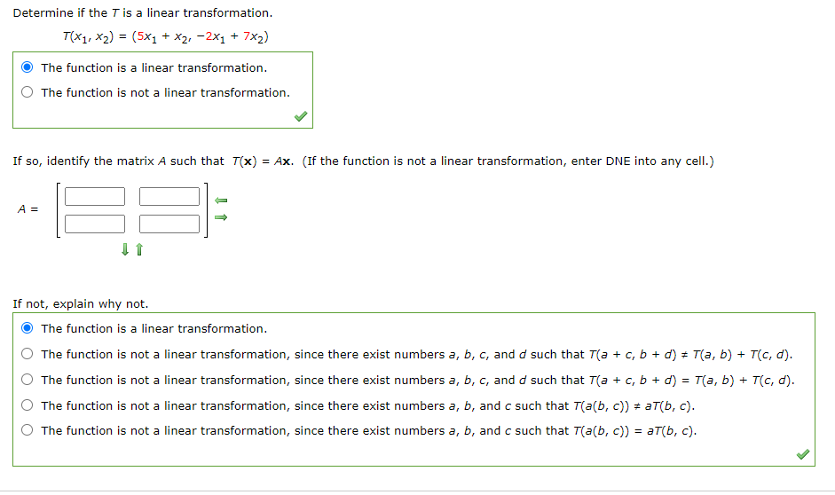 Determine if the T is a linear transformation.
T(x1, X2) = (5x1 + x2, -2x1 + 7x2)
The function is a linear transformation.
The function is not a linear transformation.
If so, identify the matrix A such that T(x) = Ax. (If the function is not a linear transformation, enter DNE into any cell.)
A =
If not, explain why not.
The function is a linear transformation.
The function is not a linear transformation, since there exist numbers a, b, c, and d such that T(a + c, b + d) + T(a, b) + T(c, d).
The function is not a linear transformation, since there exist numbers a, b, c, and d such that T(a + c, b + d) = T(a, b) + T(c, d).
The function is not a linear transformation, since there exist numbers a, b, and c such that T(a(b, c)) = aT(b, c).
The function is not a linear transformation, since there exist numbers a, b, and c such that T(a(b, c)) = aT(b, c).
