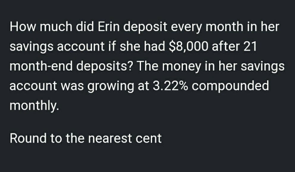 How much did Erin deposit every month in her
savings account if she had $8,000 after 21
month-end deposits? The money in her savings
account was growing at 3.22% compounded
monthly.
Round to the nearest cent
