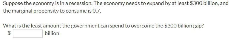 Suppose the economy is in a recession. The economy needs to expand by at least $300 billion, and
the marginal propensity to consume is 0.7.
What is the least amount the government can spend to overcome the $300 billion gap?
$
billion
