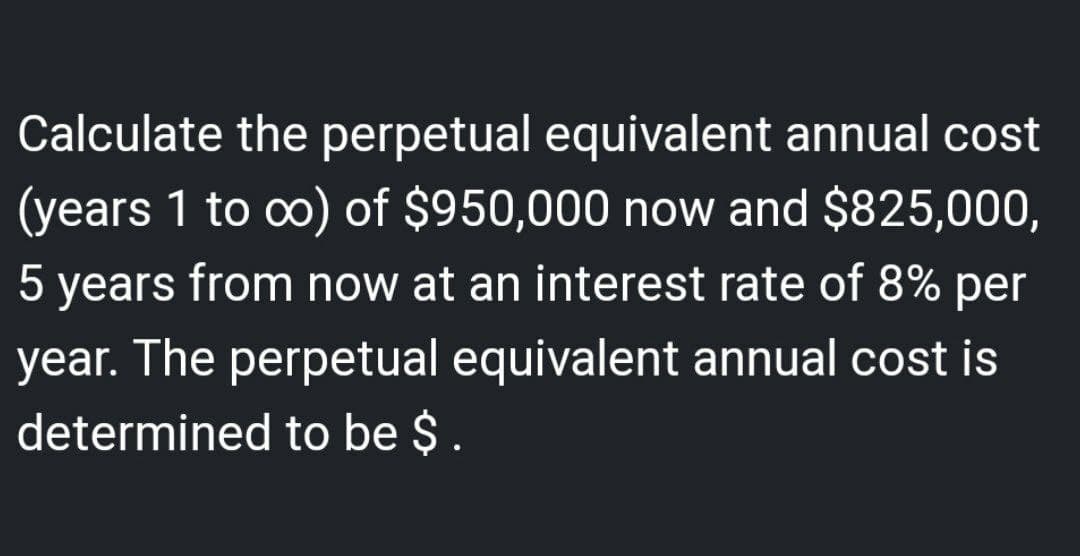 Calculate the perpetual equivalent annual cost
(years 1 to ∞o) of $950,000 now and $825,000,
5 years from now at an interest rate of 8% per
year. The perpetual equivalent annual cost is
determined to be $.