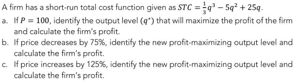 A firm has a short-run total cost function given as STC =q³5q² + 25q.
a. If P = 100, identify the output level (q*) that will maximize the profit of the firm
and calculate the firm's profit.
b. If price decreases by 75%, identify the new profit-maximizing output level and
calculate the firm's profit.
c. If price increases by 125%, identify the new profit-maximizing output level and
calculate the firm's profit.
