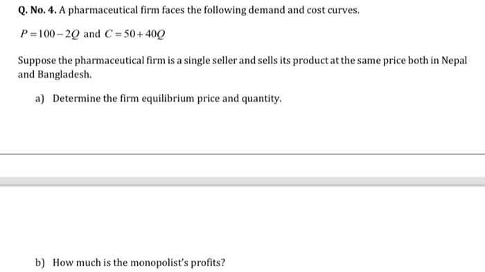 Q. No. 4. A pharmaceutical firm faces the following demand and cost curves.
P=100 – 20 and C = 50+ 40Q
Suppose the pharmaceutical firm is a single seller and sells its product at the same price both in Nepal
and Bangladesh.
a) Determine the firm equilibrium price and quantity.
b) How much is the monopolist's profits?
