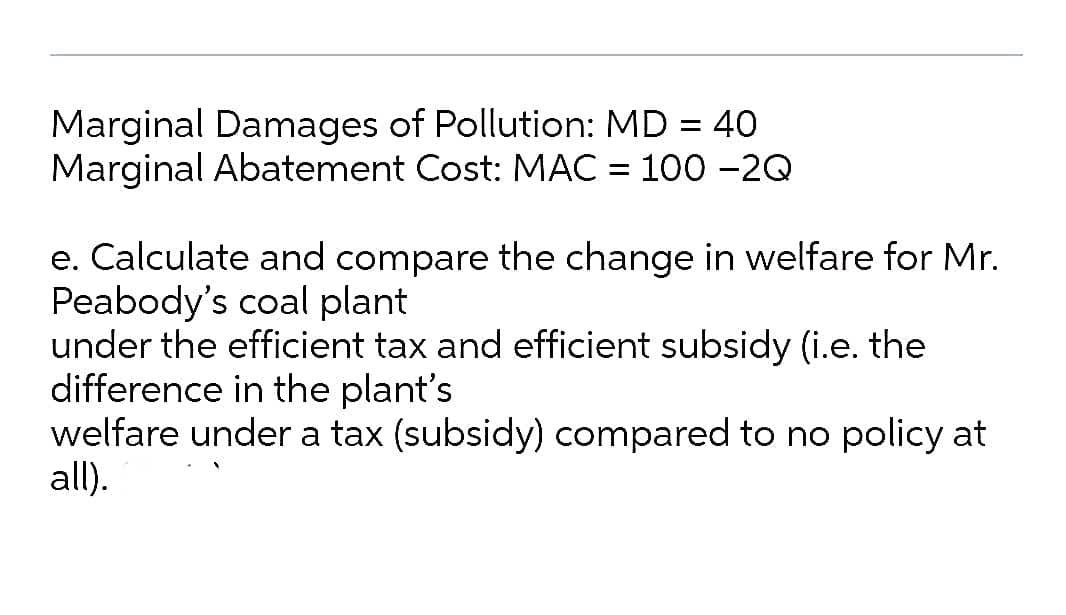 Marginal Damages of Pollution: MD = 40
Marginal Abatement Cost: MAC = 100 -2Q
e. Calculate and compare the change in welfare for Mr.
Peabody's coal plant
under the efficient tax and efficient subsidy (i.e. the
difference in the plant's
welfare under a tax (subsidy) compared to no policy at
all).
