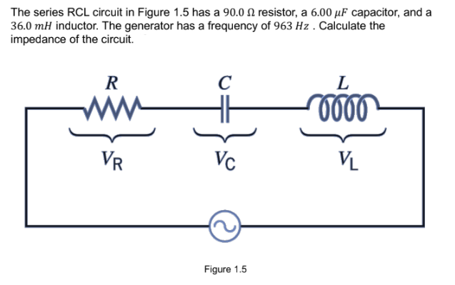 The series RCL circuit in Figure 1.5 has a 90.0 resistor, a 6.00 μF capacitor, and a
36.0 mH inductor. The generator has a frequency of 963 Hz . Calculate the
impedance of the circuit.
R
VR
C
Vc
Figure 1.5
L
0000
VL