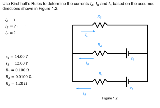 Use Kirchhoff's Rules to determine the currents IA, IB and Ic based on the assumed
directions shown in Figure 1.2.
LA = ?
IB = ?
lc = ?
&₁ = 14.00 V
&₂ = 12.00 V
R₁ = 0.100
R₂ = 0.0100
R3 = 1.200
Ic
IB
IA
R3
R₂
~ HH
82
R₁
M
Figure 1.2