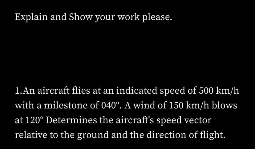 Explain and Show your work please.
1.An aircraft flies at an indicated speed of 500 km/h
with a milestone of 040°. A wind of 150 km/h blows
at 120˚ Determines the aircraft's speed vector
relative to the ground and the direction of flight.