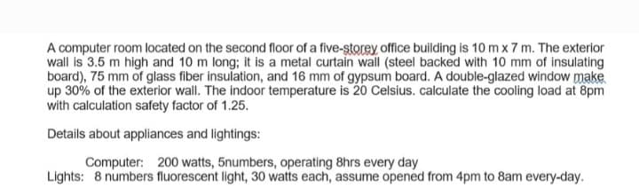 A computer room located on the second floor of a five-storey office building is 10 m x 7 m. The exterior
wall is 3.5 m high and 10 m long; it is a metal curtain wall (steel backed with 10 mm of insulating
board), 75 mm of glass fiber insulation, and 16 mm of gypsum board. A double-glazed window make
up 30% of the exterior wall. The indoor temperature is 20 Celsius. calculate the cooling load at 8pm
with calculation safety factor of 1.25.
Details about appliances and lightings:
Computer: 200 watts, 5numbers, operating 8hrs every day
Lights: 8 numbers fluorescent light, 30 watts each, assume opened from 4pm to 8am every-day.
