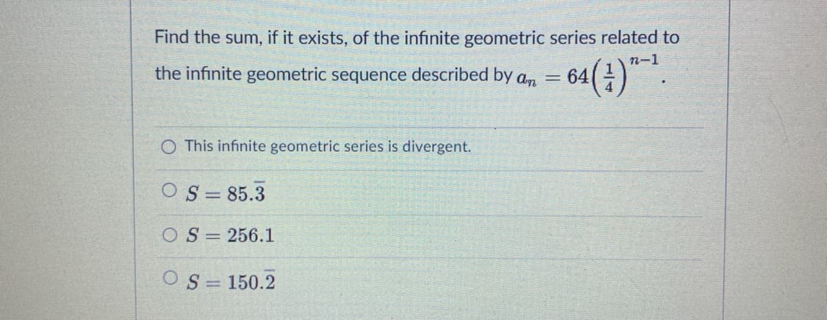 Find the sum, if it exists, of the infinite geometric series related to
n-1
64(;)".
the infinite geometric sequence described by an
O This infinite geometric series is divergent.
OS = 85.3
O S = 256.1
OS = 150.2
