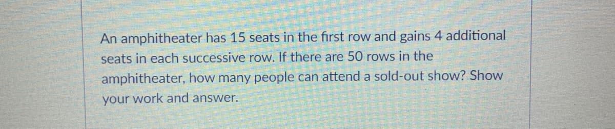 An amphitheater has 15 seats in the first row and gains 4 additional
seats in each successive row. If there are 50 rows in the
amphitheater, how many people can attend a sold-out show? Show
your work and answer.
