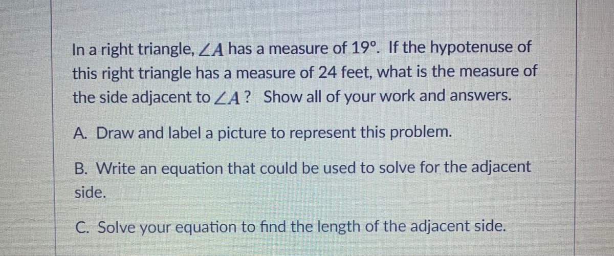 In a right triangle, LA has a measure of 19°. If the hypotenuse of
this right triangle has a measure of 24 feet, what is the measure of
the side adjacent to ZA? Show all of your work and answers.
A. Draw and label a picture to represent this problem.
B. Write an equation that could be used to solve for the adjacent
side.
C. Solve your equation to find the length of the adjacent side.
