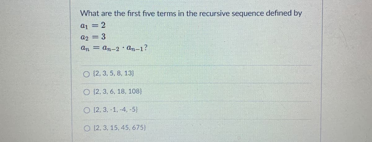 What are the first five terms in the recursive sequence defined by
a1 = 2
a2 = 3
An = an-2 an-1?
O {2, 3, 5, 8, 13}
O {2, 3, 6, 18, 108)
O {2, 3, -1, -4, -5}
O (2, 3, 15, 45, 675}
