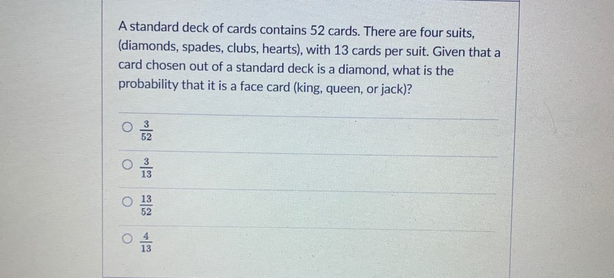 A standard deck of cards contains 52 cards. There are four suits,
(diamonds, spades, clubs, hearts), with 13 cards per suit. Given that a
card chosen out of a standard deck is a diamond, what is the
probability that it is a face card (king, queen, or jack)?
3
52
3
13
13
52
13
O O O

