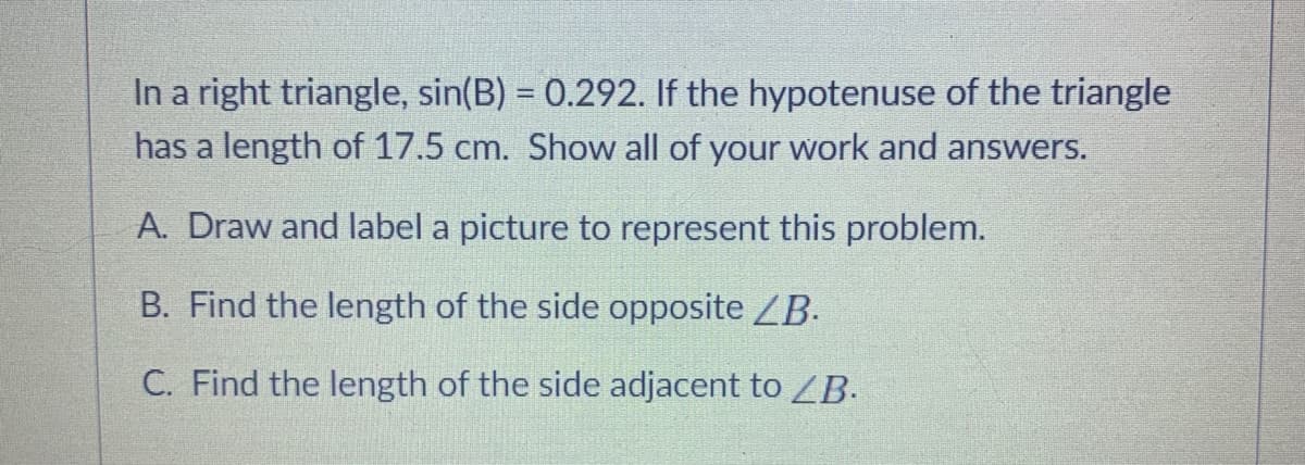 In a right triangle, sin(B) = 0.292. If the hypotenuse of the triangle
has a length of 17.5 cm. Show all of your work and answers.
A. Draw and label a picture to represent this problem.
B. Find the length of the side opposite ZB.
C. Find the length of the side adjacent to ZB.

