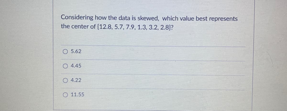 Considering how the data is skewed, which value best represents
the center of {12.8, 5.7, 7.9, 1.3, 3.2, 2.8}?
5.62
O 4.45
4.22
O 11.55
