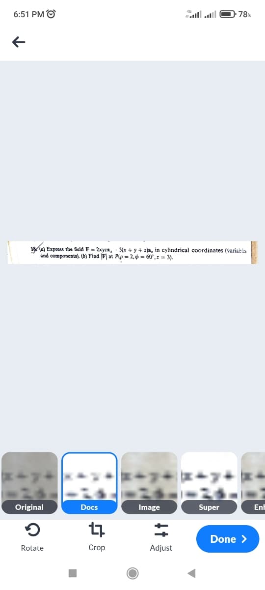 6:51 PM O
78%
18 (a) Express the field F = 2xyza, - (x + y + z)a, in cylindrical çoordinates (variables
and components). (b) Find F| at P(p = 2, ở = 60°,z = 3).
Original
Docs
Image
Super
Enh
Done >
Rotate
Crop
Adjust
