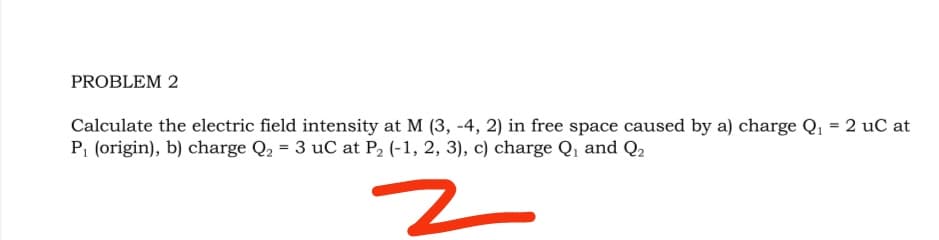 PROBLEM 2
Calculate the electric field intensity at M (3, -4, 2) in free space caused by a) charge Q, = 2 uC at
P (origin), b) charge Q, = 3 uC at P2 (-1, 2, 3), c) charge Q, and Q2
z
