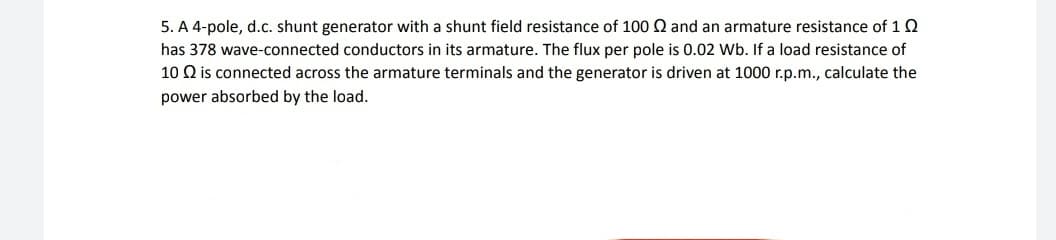 5. A 4-pole, d.c. shunt generator with a shunt field resistance of 100 Q and an armature resistance of 12
has 378 wave-connected conductors in its armature. The flux per pole is 0.02 Wb. If a load resistance of
10 Q is connected across the armature terminals and the generator is driven at 1000 r.p.m., calculate the
power absorbed by the load.
