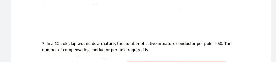 7. In a 10 pole, lap wound dc armature, the number of active armature conductor per pole is 50. The
number of compensating conductor per pole required is
