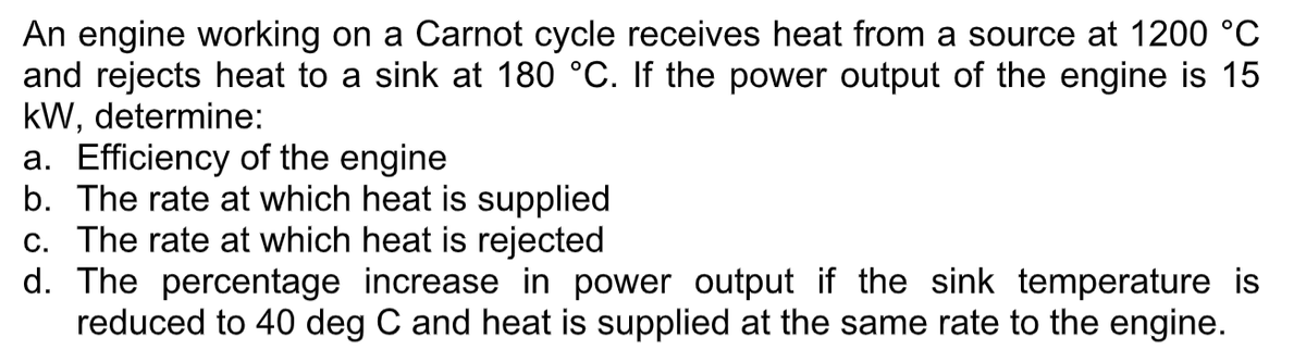 An engine working on a Carnot cycle receives heat from a source at 1200 °C
and rejects heat to a sink at 180 °C. If the power output of the engine is 15
kW, determine:
a. Efficiency of the engine
b. The rate at which heat is supplied
c. The rate at which heat is rejected
d. The percentage increase in power output if the sink temperature is
reduced to 40 deg C and heat is supplied at the same rate to the engine.
