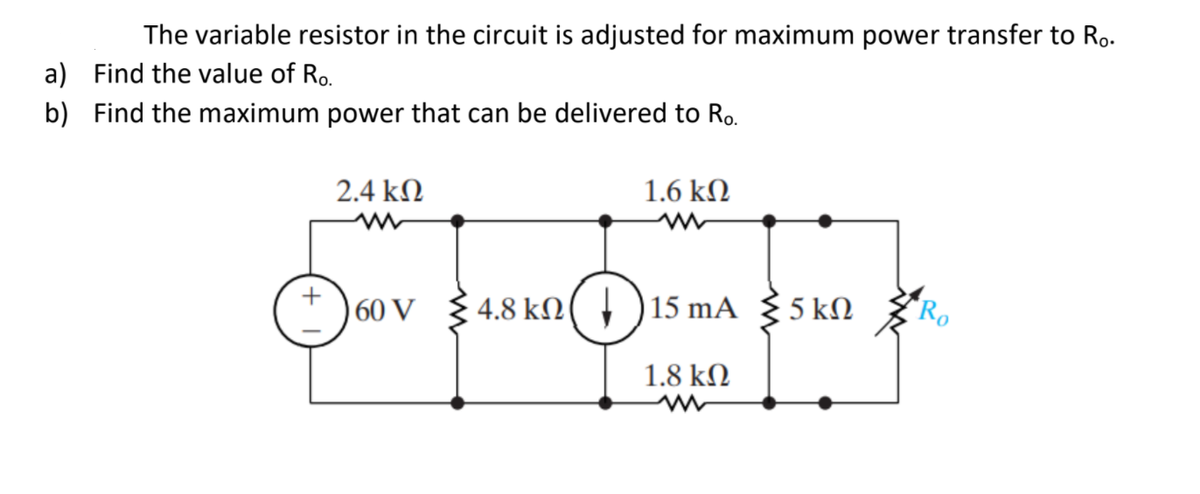 The variable resistor in the circuit is adjusted for maximum power transfer to Ro.
a) Find the value of Ro.
b) Find the maximum power that can be delivered to Ro.
2.4 kN
1.6 kN
60 V
4.8 kN( † )15 mA { 5 kM
Ro
1.8 kN
