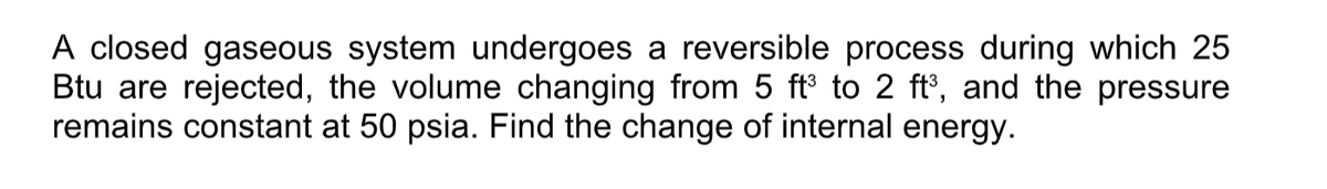 A closed gaseous system undergoes a reversible process during which 25
Btu are rejected, the volume changing from 5 ft° to 2 ft', and the pressure
remains constant at 50 psia. Find the change of internal energy.
