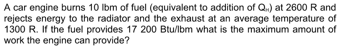 A car engine burns 10 Ibm of fuel (equivalent to addition of QH) at 2600 R and
rejects energy to the radiator and the exhaust at an average temperature of
1300 R. If the fuel provides 17 200 Btu/lbm what is the maximum amount of
work the engine can provide?
