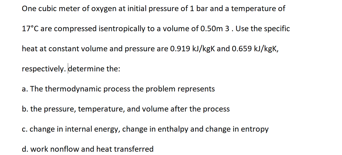 One cubic meter of oxygen at initial pressure of 1 bar and a temperature of
17°C are compressed isentropically to a volume of 0.50m 3. Use the specific
heat at constant volume and pressure are 0.919 kJ/kgk and 0.659 kJ/kgK,
respectively. determine the:
a. The thermodynamic process the problem represents
b. the pressure, temperature, and volume after the process
c. change in internal energy, change in enthalpy and change in entropy
d. work nonflow and heat transferred
