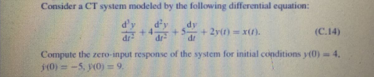 Consider a CT system modeled by the following differential equation:
dy
5=+ 2y(r) =x(/).
dr
(C.14)
Compute the zero-input response of the system for initial conditions y(0) = 4,
0= -5 O) =9.
