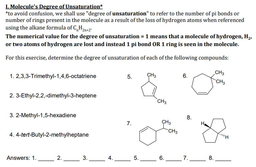 I. Molecule's Degree of Unsaturation*
*to avoid confusion, we shall use "degree of unsaturation" to refer to the number of pi bonds or
number of rings present in the molecule as a result of the loss of hydrogen atoms when referenced
using the alkane formula of C,„H2n+2"
The numerical value for the degree of unsaturation = 1 means that a molecule of hydrogen, H,,
or two atoms of hydrogen are lost and instead 1 pi bond OR 1 ring is seen in the molecule.
For this exercise, determine the degree of unsaturation of each of the following compounds:
CH3
1. 2,3,3-Trimethyl-1,4,6-octatriene
CH3
6.
CH3
2. 3-Ethyl-2,2,-dimethyl-3-heptene
`CH3
3. 2-Methyl-1,5-hexadiene
8.
7.
ÇH3
H.
CH3
4. 4-tert-Butyl-2-methylheptane
Answers: 1.
L2.
3.
_4.
5.
6.
_7.
8.
5.
