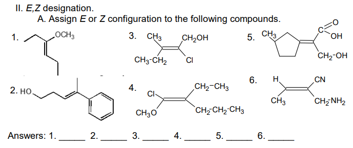 II. E,Z designation.
A. Assign E or Z configuration to the following compounds.
LOCH3
3. СНЗ
5. CHз
1.
CH2OH
CH3-CH2
CI
CH2-OH
6.
H.
CN
2. Но.
4.
Cl-
CH2-CH3
CH3
CH- NH2
CH30
`CH-CH2 CH3
Answers: 1.
2.
3.
4.
5.
6.
