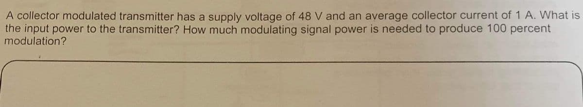 A collector modulated transmitter has a supply voltage of 48 V and an average collector current of 1 A. What is
the input power to the transmitter? How much modulating signal power is needed to produce 100 percent
modulation?
