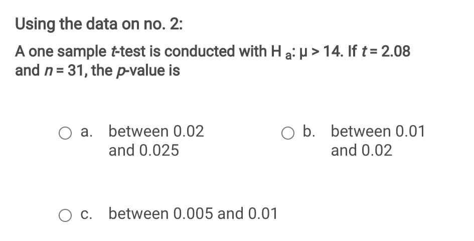 Using the data on no. 2:
A one sample ttest is conducted with H a: µ > 14. If t= 2.08
and n= 31, the p-value is
O a. between 0.02
and 0.025
O b. between 0.01
and 0.02
O c. between 0.005 and 0.01
